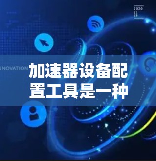 加速器设备配置工具是一种帮助用户高效管理设备的各种软件工具，旨在提升用户体验和效率。以下是对这些工具的详细总结和分析