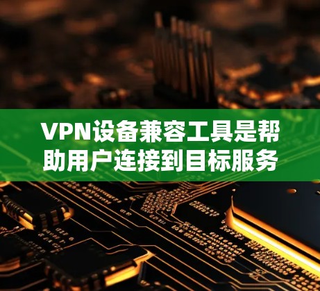 VPN设备兼容工具是帮助用户连接到目标服务器的工具，涵盖了多种选择和配置方式。以下是对这些工具的总结和使用建议