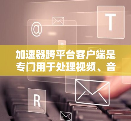 加速器跨平台客户端是专门用于处理视频、音频和文件转换的软件工具，支持在各种设备上运行。以下是详细的了解和总结