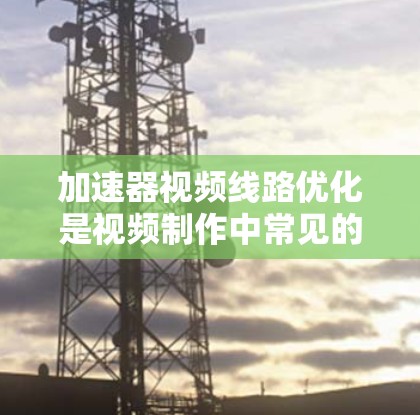 加速器视频线路优化是视频制作中常见的问题之一，尤其是在制作快去掉的视频时，加速器的线程数量过多会导致加载速度变慢，影响制作进度。以下是一些建议和方法，帮助你优化加速器的视频线路
