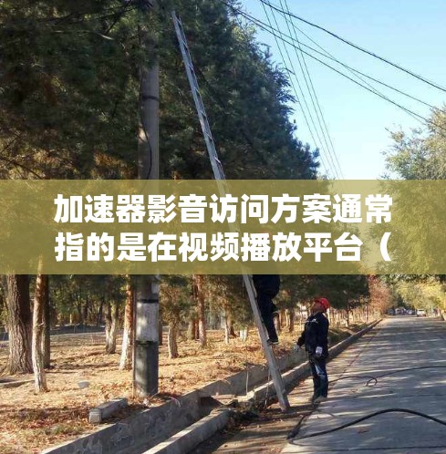 加速器影音访问方案通常指的是在视频播放平台（如36、抖音、B站等）中使用加速器来加速视频下载过程。以下是一个常见的加速器影音访问的方案
