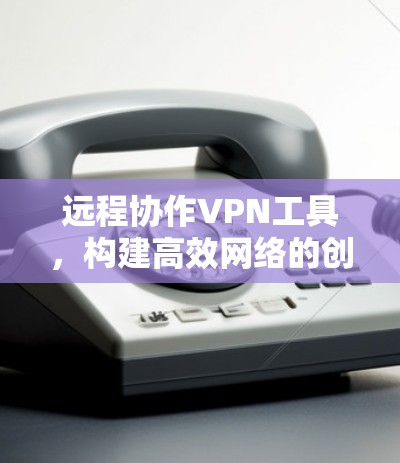 远程协作VPN工具，构建高效网络的创新解决方案