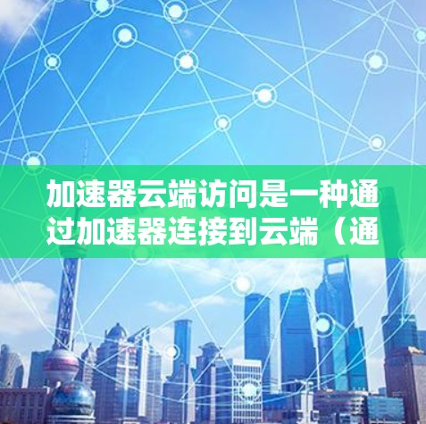 加速器云端访问是一种通过加速器连接到云端（通过云端存储、云服务或中间件）来间接访问设备或文件的技术。以下是对这一概念的逐步解释
