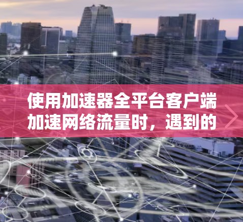 使用加速器全平台客户端加速网络流量时，遇到的问题和解决方法如下