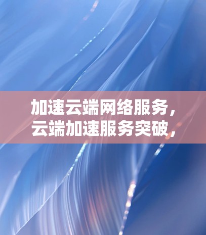 加速云端网络服务，云端加速服务突破，云端网络效率提升！