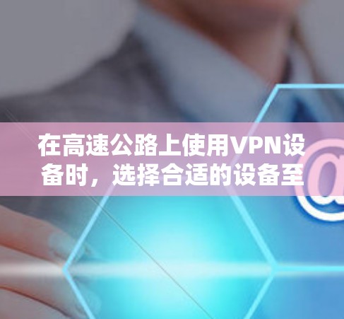 在高速公路上使用VPN设备时，选择合适的设备至关重要，以确保高效、安全并符合使用需求。以下是一些推荐的VPN设备和小技巧，帮助你在高速公路上轻松使用