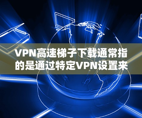 VPN高速梯子下载通常指的是通过特定VPN设置来调整下载速度的模式。以下是一些建议，帮助你下载高速内容