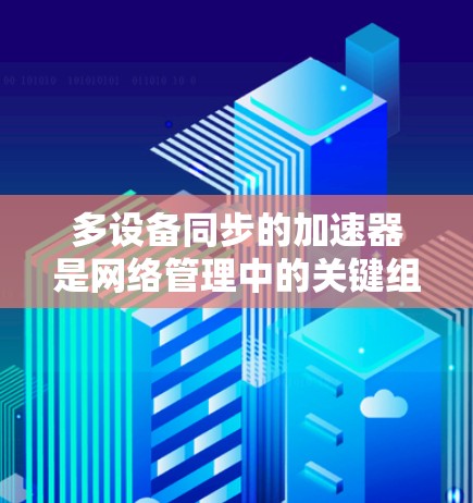多设备同步的加速器是网络管理中的关键组件，用于提高数据传输效率。以下是对多设备同步加速器的详细分析