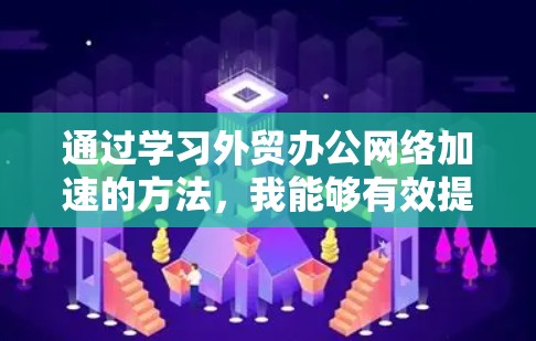 通过学习外贸办公网络加速的方法，我能够有效提升我的外贸办公效率，优化网站加载速度和下载速度，从而提高客户满意度和工作效率。以下是我的思考过程和总结