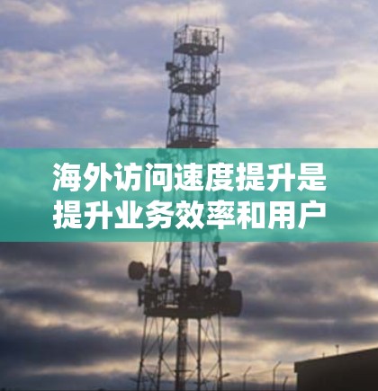 海外访问速度提升是提升业务效率和用户体验的重要方面，可以通过以下方法优化