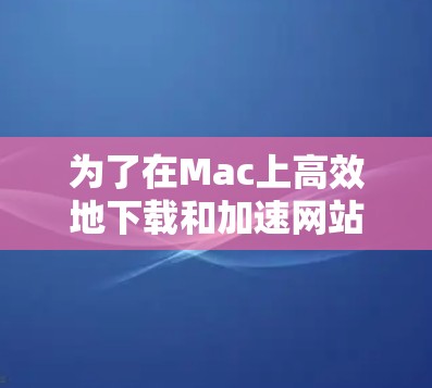为了在Mac上高效地下载和加速网站，可以考虑使用以下几种Mac网络加速软件