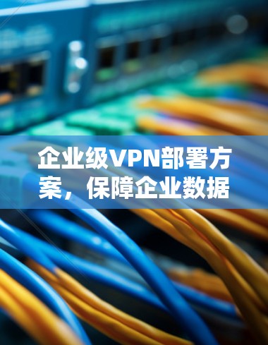 企业级VPN部署方案，保障企业数据安全的步骤与实施建议