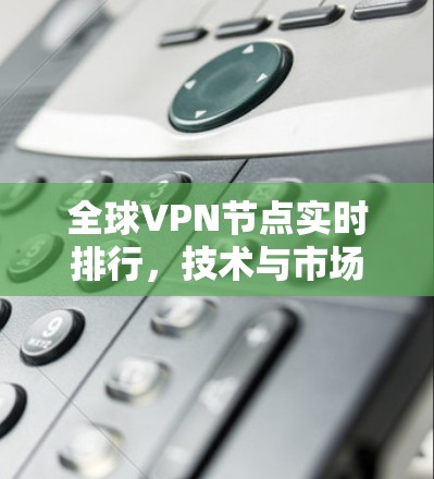全球VPN节点实时排行，技术与市场的竞争与排斥
