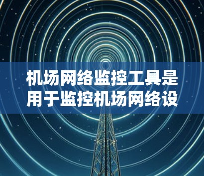机场网络监控工具是用于监控机场网络设备和流量的工具，旨在确保网络的安全、稳定和高效运行。以下是对该工具的详细总结和步骤