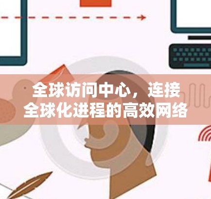 全球访问中心，连接全球化进程的高效网络平台