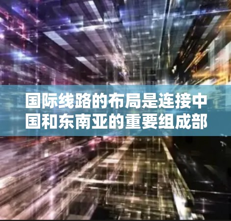 国际线路的布局是连接中国和东南亚的重要组成部分，以下是关于这些线路的分析