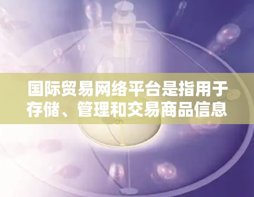 国际贸易网络平台是指用于存储、管理和交易商品信息的在线平台，广泛应用于国际贸易、物流、电子商务等领域。以下是几种常用的国际贸易网络平台及其特点