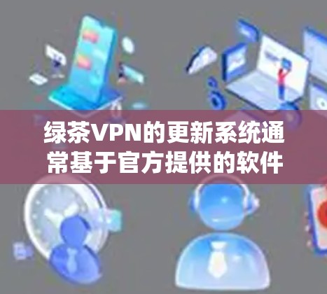 绿茶VPN的更新系统通常基于官方提供的软件更新，这些更新通常是针对特定版本的系统或设备设计的。如果您的设备或系统版本较低，可能无法直接更新到最新版本。以下是一些步骤和建议，帮助您理解和使用绿茶VPN