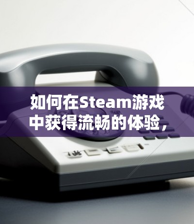 如何在Steam游戏中获得流畅的体验，网络优化的全解析
