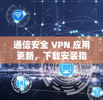 通信安全 VPN 应用更新，下载安装指南