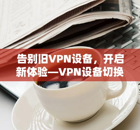 告别旧VPN设备，开启新体验—VPN设备切换教程