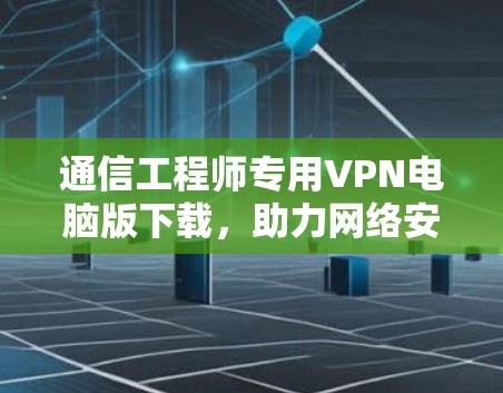 通信工程师专用VPN电脑版下载，助力网络安全与高效管理