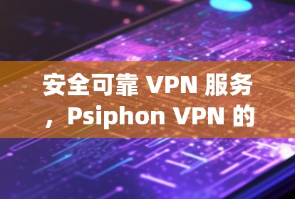 安全可靠 VPN 服务，Psiphon VPN 的全面解决方案