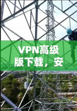 VPN高级版下载，安全防护与高效体验