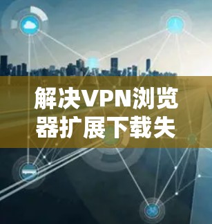 解决VPN浏览器扩展下载失败的问题，可以按照以下步骤进行