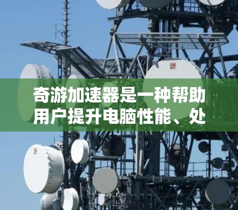 奇游加速器是一种帮助用户提升电脑性能、处理文件、优化运行速度的应用程序。如果你对加速器不太了解，以下是一些基本信息和使用指南