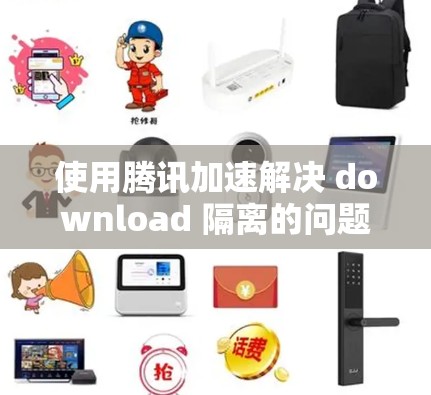 使用腾讯加速解决 download 隔离的问题是一个有效的方法。以下是具体的步骤指南