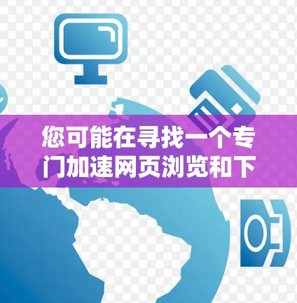 您可能在寻找一个专门加速网页浏览和下载速度的工具。如果您需要下载这个工具，建议您访问以下链接获取下载