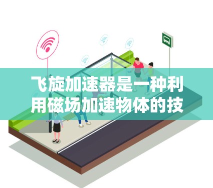 飞旋加速器是一种利用磁场加速物体的技术装置，广泛应用于物理学、核物理、核能等领域的研究和应用。以下是对其体验的分析